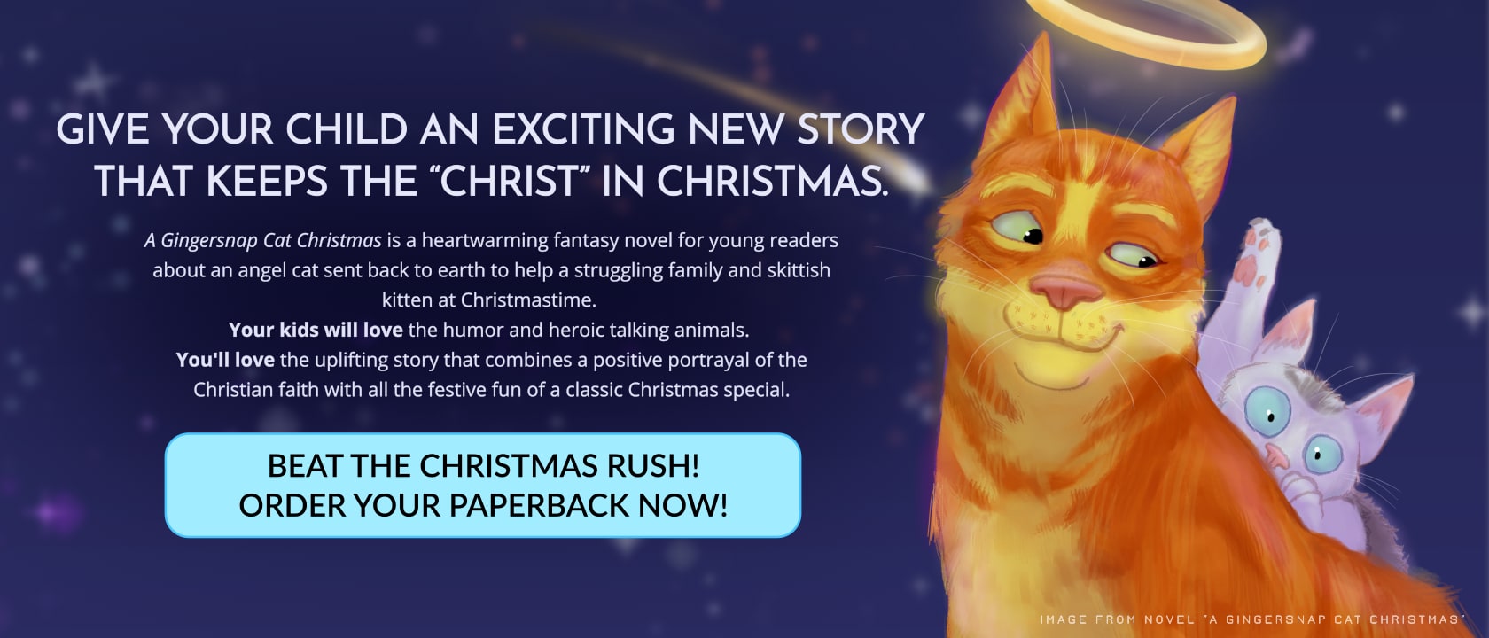 A ginger cat with a halo smiles at a terrified white and grey kitten hiding behind him against a starry blue sky. Text reads: GIVE YOUR CHILD AN EXCITING NEW STORY THAT KEEPS THE “CHRIST” IN CHRISTMAS. A Gingersnap Cat Christmas is a heartwarming fantasy novel for young readers about an angel cat sent back to earth to help a struggling family and skittish kitten at Christmastime. Your kids will love the humor and heroic talking animals. You'll love the uplifting story that combines a positive portrayal of the Christian faith with all the festive fun of a classic Christmas special. Button reads: Beat the Christmas rush! Order your paperback now!